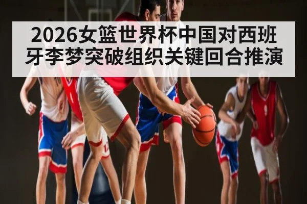 2026女篮世界杯中国对西班牙李梦突破组织关键回合推演 | Xingkong