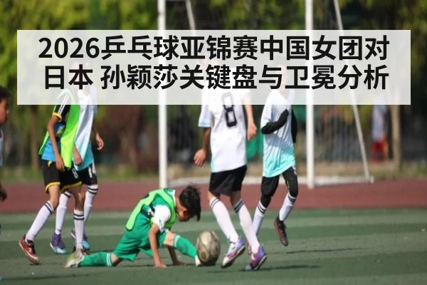 2026乒乓球亚锦赛中国女团对日本 孙颖莎关键盘与卫冕分析 | Xingkong